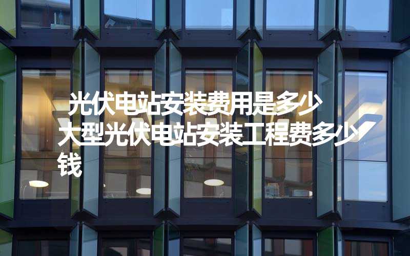 光伏电站安装费用是多少 大型光伏电站安装工程费多少钱